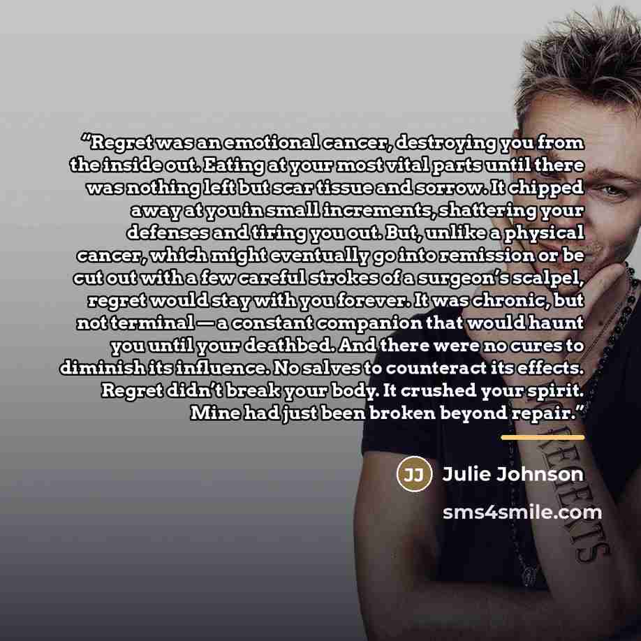 “Regret was an emotional cancer, destroying you from the inside out. Eating at your most vital parts until there was nothing left but scar tissue and sorrow. It chipped away at you in small increments, shattering your defenses and tiring you out. But, unlike a physical cancer, which might…” quote by Julie Johnson