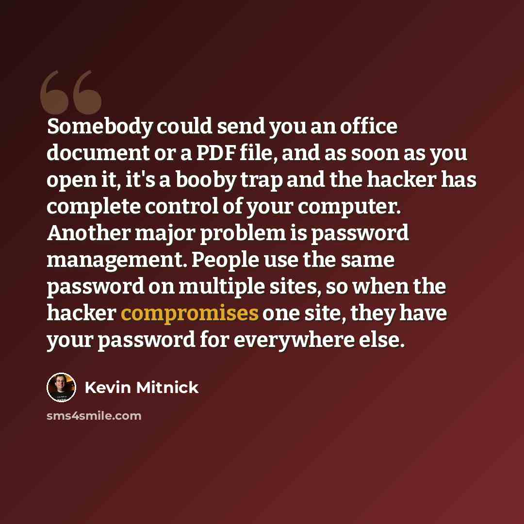 “Somebody could send you an office document or a PDF file, and as soon as you open it, it's a booby trap and the hacker has complete control of your computer. Another major problem is password management. People use the same password on multiple sites, so when the hacker compromises one site, they…” quote by Kevin Mitnick
