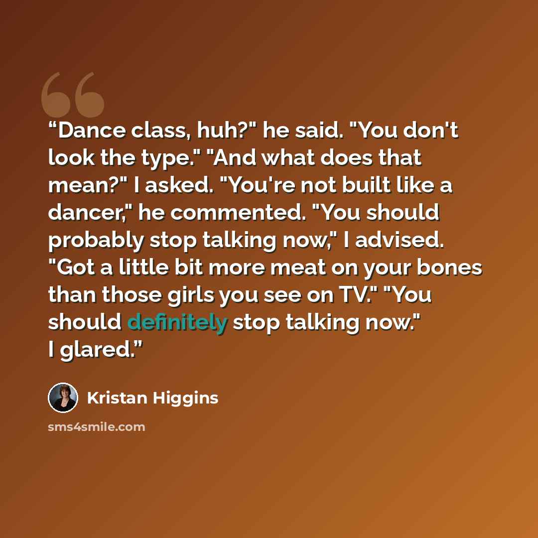 “Dance class, huh?" he said. "You don't look the type." "And what does that mean?" I asked. "You're not built like a dancer," he commented. "You should probably stop talking now," I advised. "Got a little bit more meat on your bones than those girls you see on TV." "You should definitely stop…” quote by Kristan Higgins