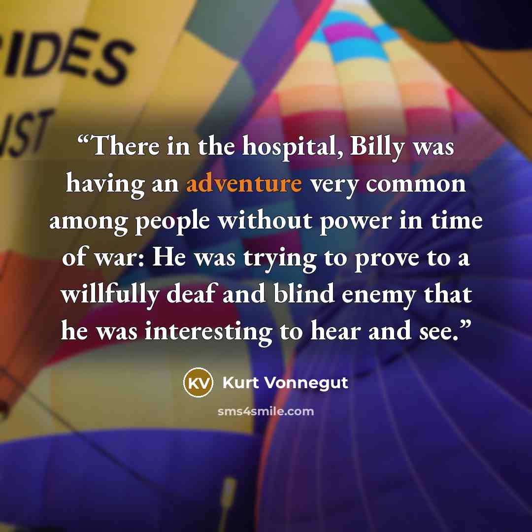 “There in the hospital, Billy was having an adventure very common among people without power in time of war: He was trying to prove to a willfully deaf and blind enemy that he was interesting to hear and see.” quote by Kurt Vonnegut