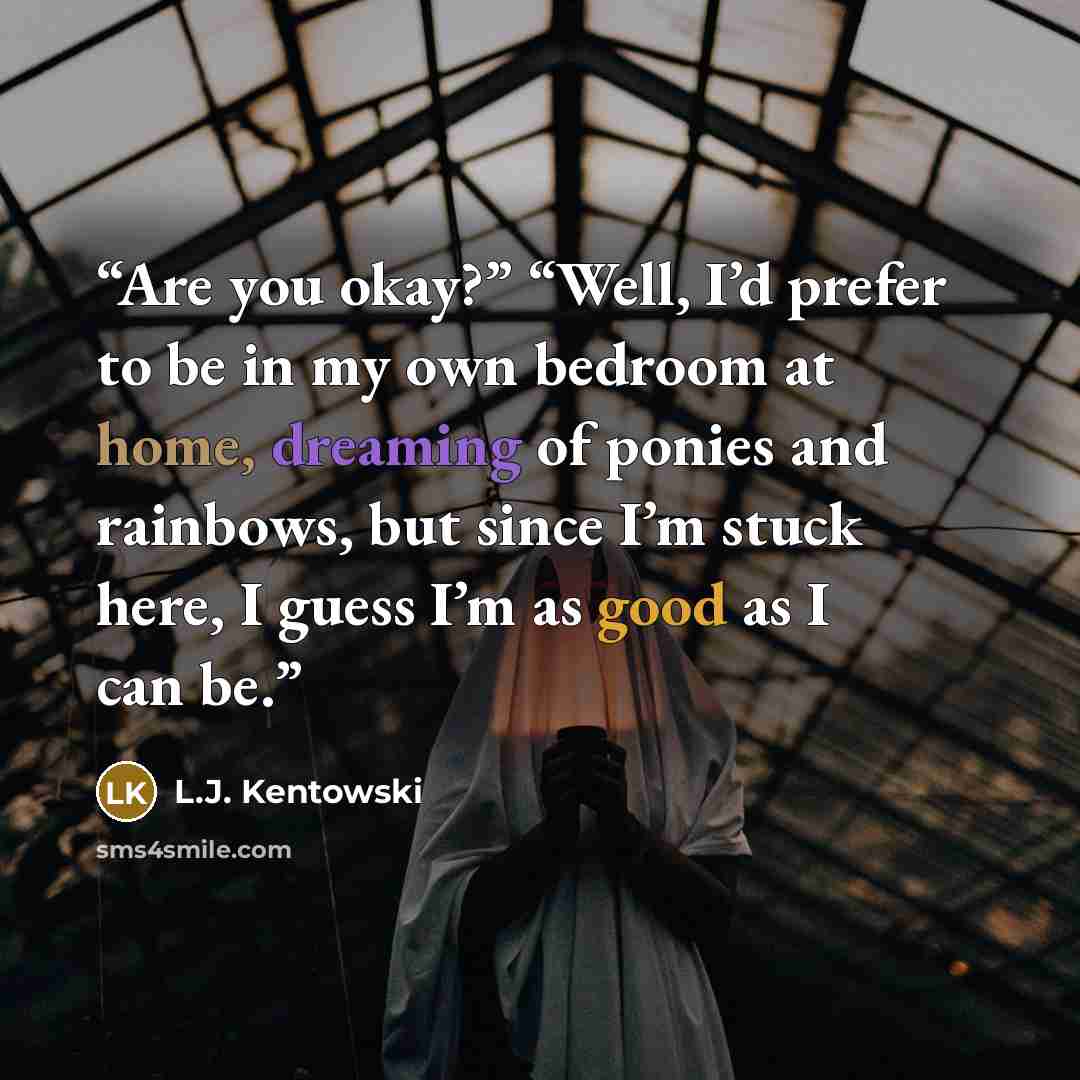 “Are you okay?” “Well, I’d prefer to be in my own bedroom at home, dreaming of ponies and rainbows, but since I’m stuck here, I guess I’m as good as I can be.” quote by L.J. Kentowski