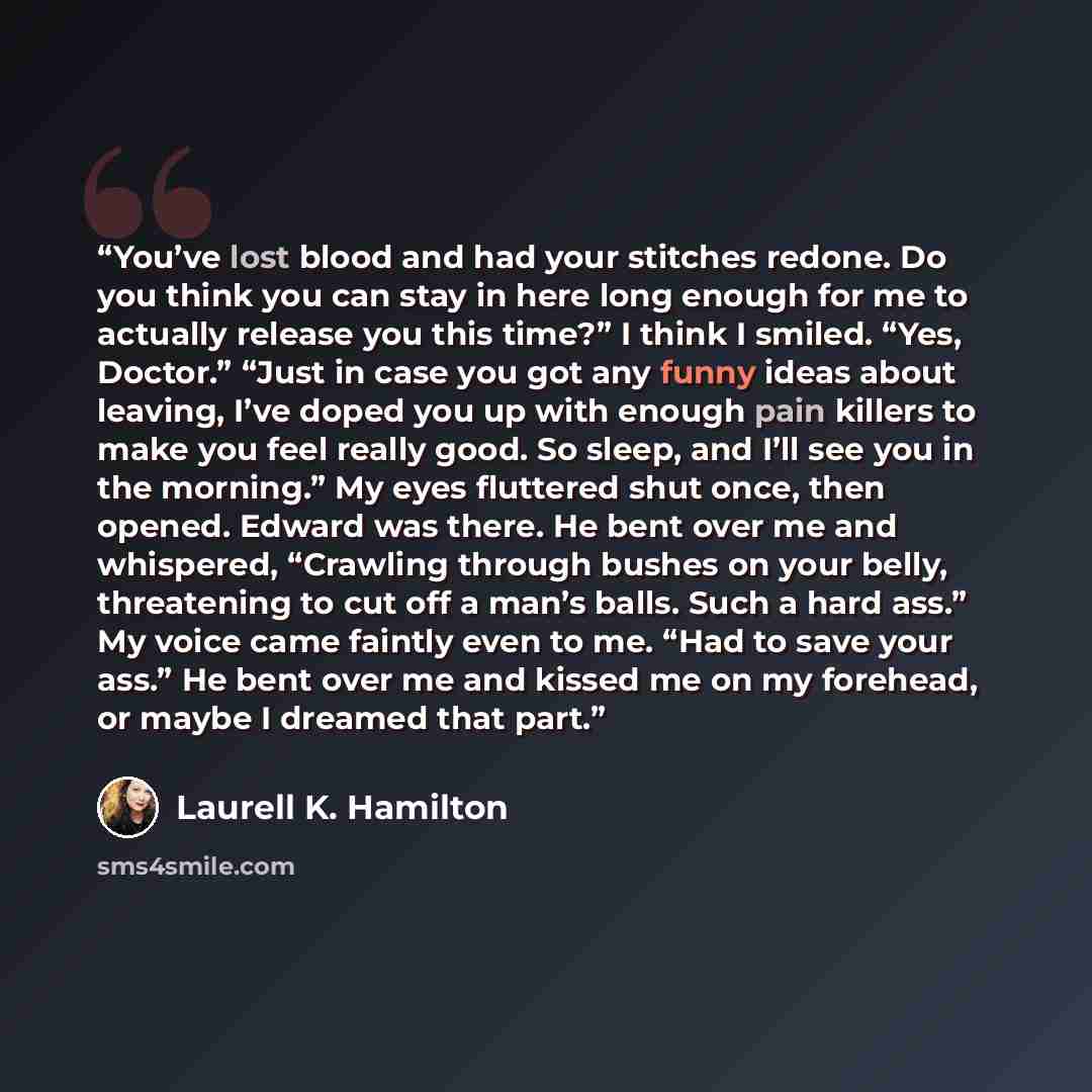 “You’ve lost blood and had your stitches redone. Do you think you can stay in here long enough for me to actually release you this time?” I think I smiled. “Yes, Doctor.” “Just in case you got any funny ideas about leaving, I’ve doped you up with enough pain killers to make you feel really good. So…” quote by Laurell K. Hamilton