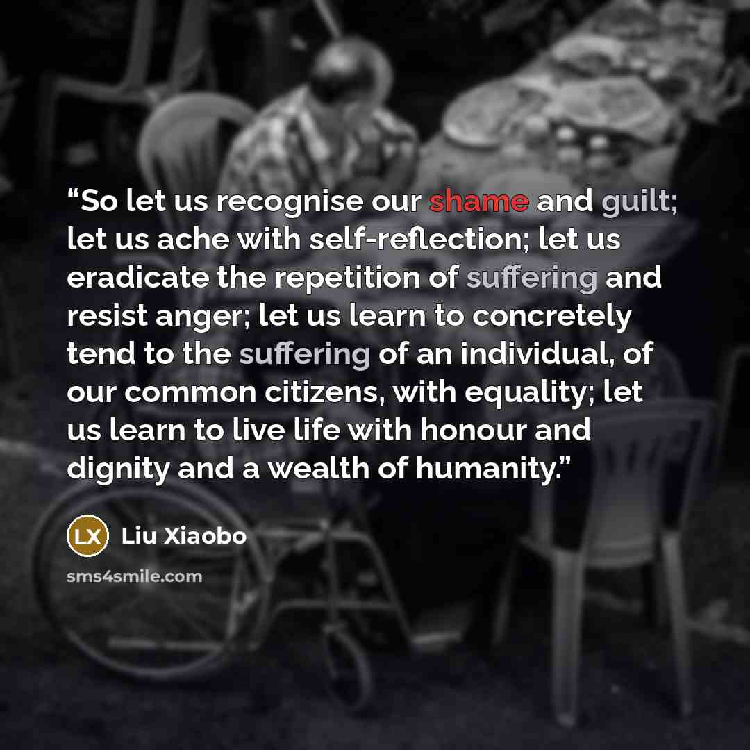 “So let us recognise our shame and guilt; let us ache with self-reflection; let us eradicate the repetition of suffering and resist anger; let us learn to concretely tend to the suffering of an individual, of our common citizens, with equality; let us learn to live life with honour and dignity and…” quote by Liu Xiaobo