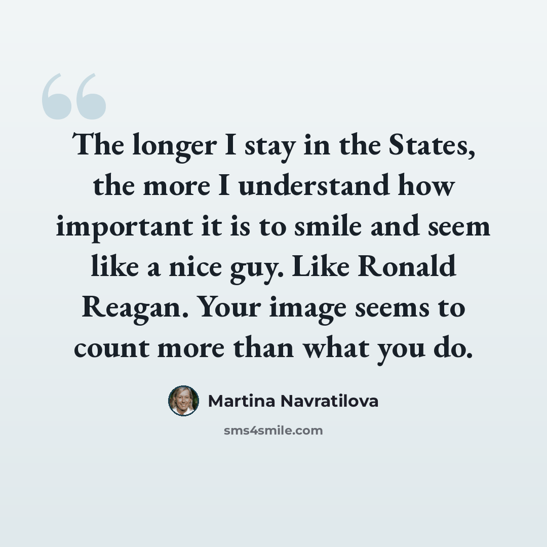 “The longer I stay in the States, the more I understand how important it is to smile and seem like a nice guy. Like Ronald Reagan. Your image seems to count more than what you do.” quote by Martina Navratilova