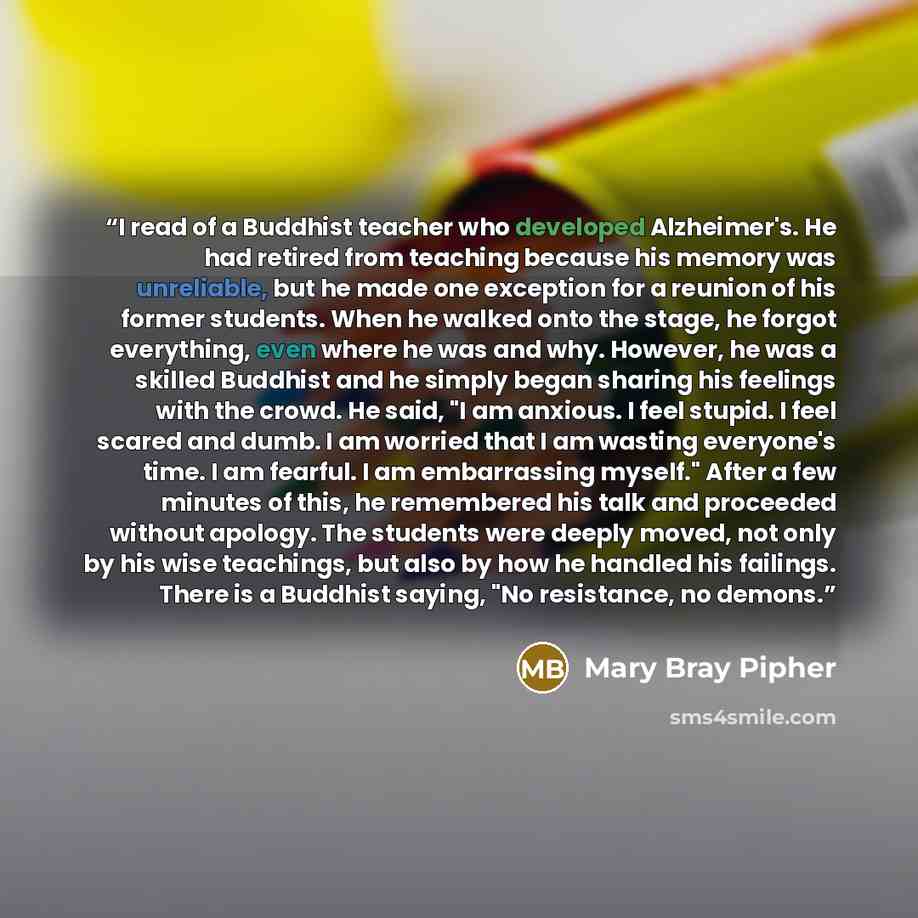 “I read of a Buddhist teacher who developed Alzheimer's. He had retired from teaching because his memory was unreliable, but he made one exception for a reunion of his former students. When he walked onto the stage, he forgot everything, even where he was and why. However, he was a skilled Buddhist…” quote by Mary Bray Pipher