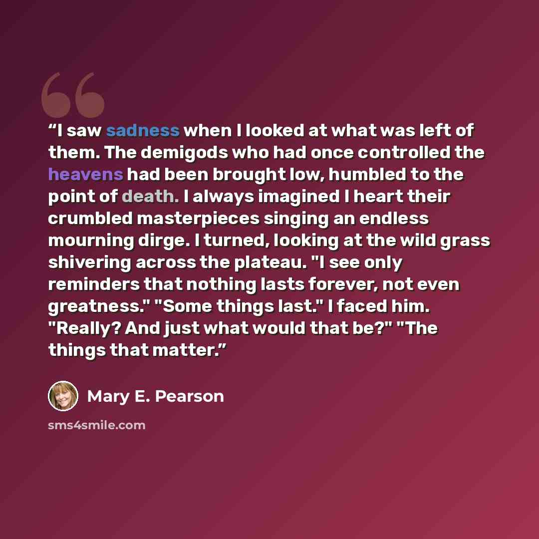 “I saw sadness when I looked at what was left of them. The demigods who had once controlled the heavens had been brought low, humbled to the point of death. I always imagined I heart their crumbled masterpieces singing an endless mourning dirge. I turned, looking at the wild grass shivering across…” quote by Mary E. Pearson