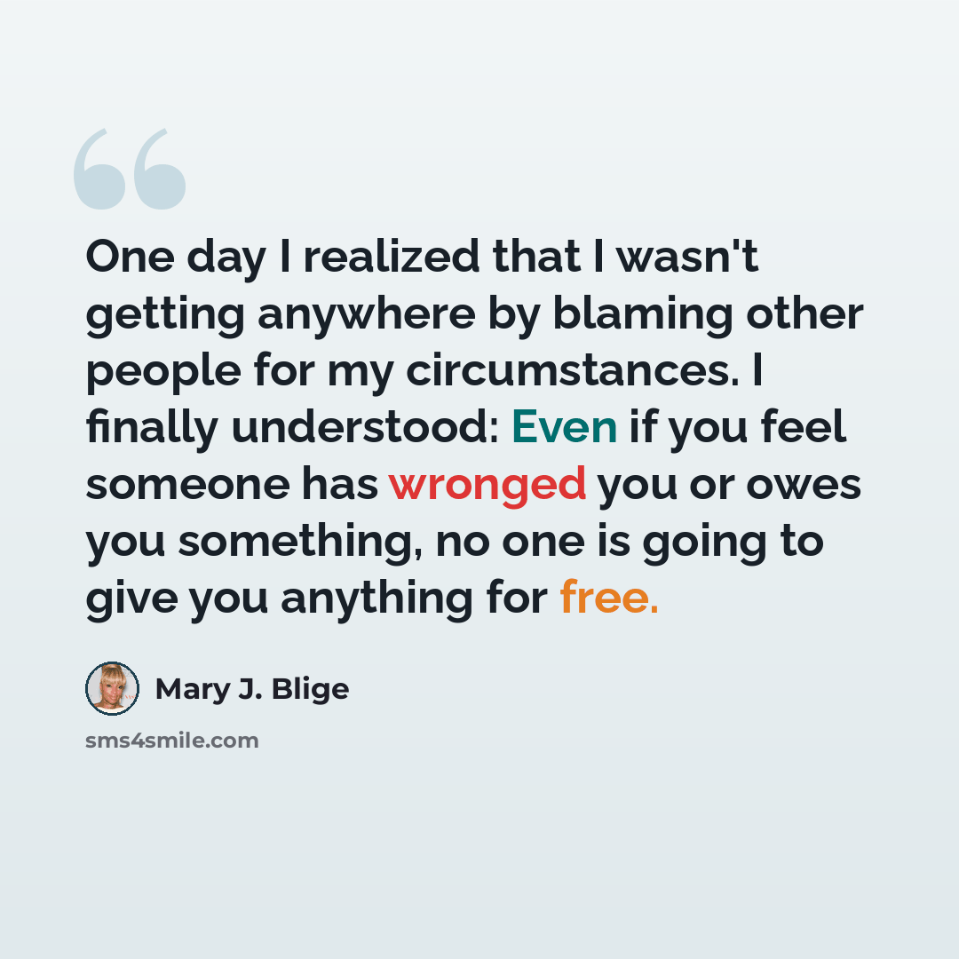 “One day I realized that I wasn't getting anywhere by blaming other people for my circumstances. I finally understood: Even if you feel someone has wronged you or owes you something, no one is going to give you anything for free.” quote by Mary J. Blige