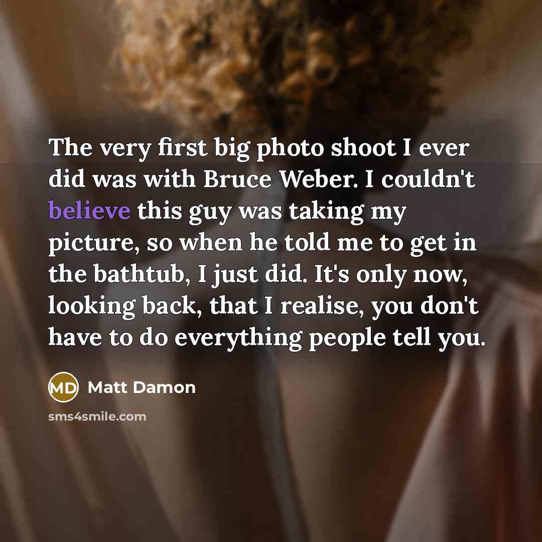 “The very first big photo shoot I ever did was with Bruce Weber. I couldn't believe this guy was taking my picture, so when he told me to get in the bathtub, I just did. It's only now, looking back, that I realise, you don't have to do everything people tell you.” quote by Matt Damon