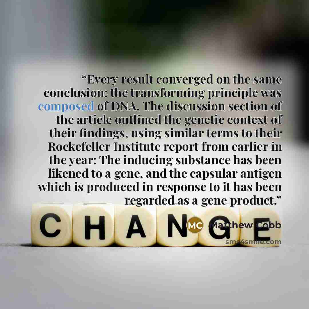 “Every result converged on the same conclusion: the transforming principle was composed of DNA. The discussion section of the article outlined the genetic context of their findings, using similar terms to their Rockefeller Institute report from earlier in the year: The inducing substance has been…” quote by Matthew Cobb