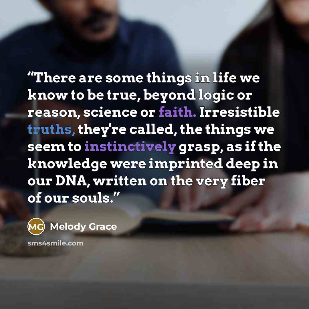 “There are some things in life we know to be true, beyond logic or reason, science or faith. Irresistible truths, they're called, the things we seem to instinctively grasp, as if the knowledge were imprinted deep in our DNA, written on the very fiber of our souls.” quote by Melody Grace