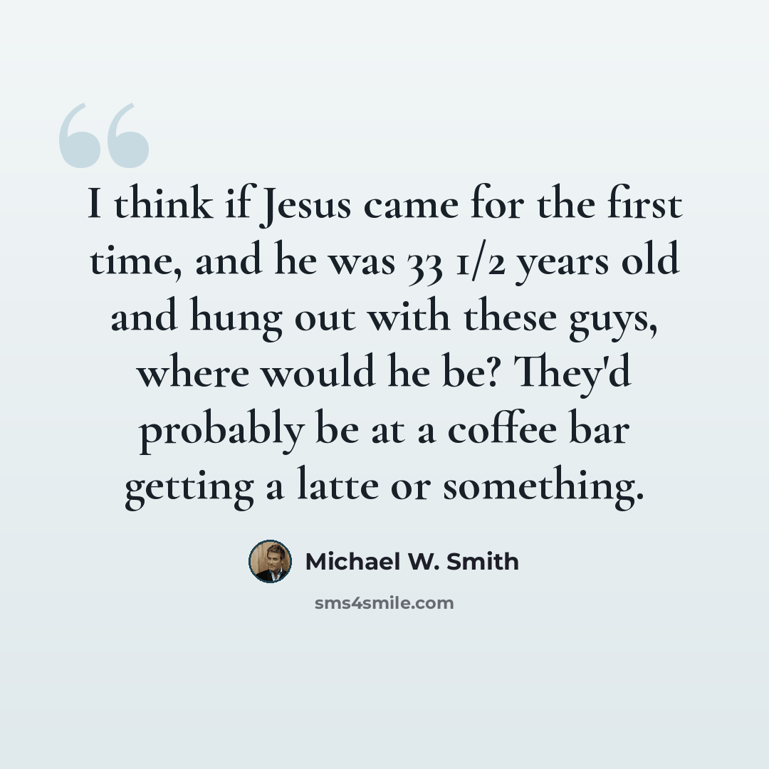 “I think if Jesus came for the first time, and he was 33 1/2 years old and hung out with these guys, where would he be? They'd probably be at a coffee bar getting a latte or something.” quote by Michael W. Smith