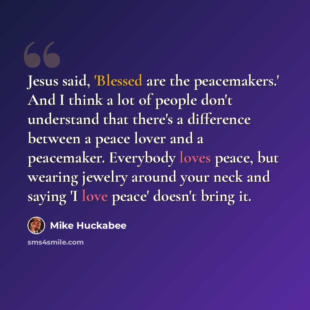 “Jesus said, 'Blessed are the peacemakers.' And I think a lot of people don't understand that there's a difference between a peace lover and a peacemaker. Everybody loves peace, but wearing jewelry around your neck and saying 'I love peace' doesn't bring it.” quote by Mike Huckabee