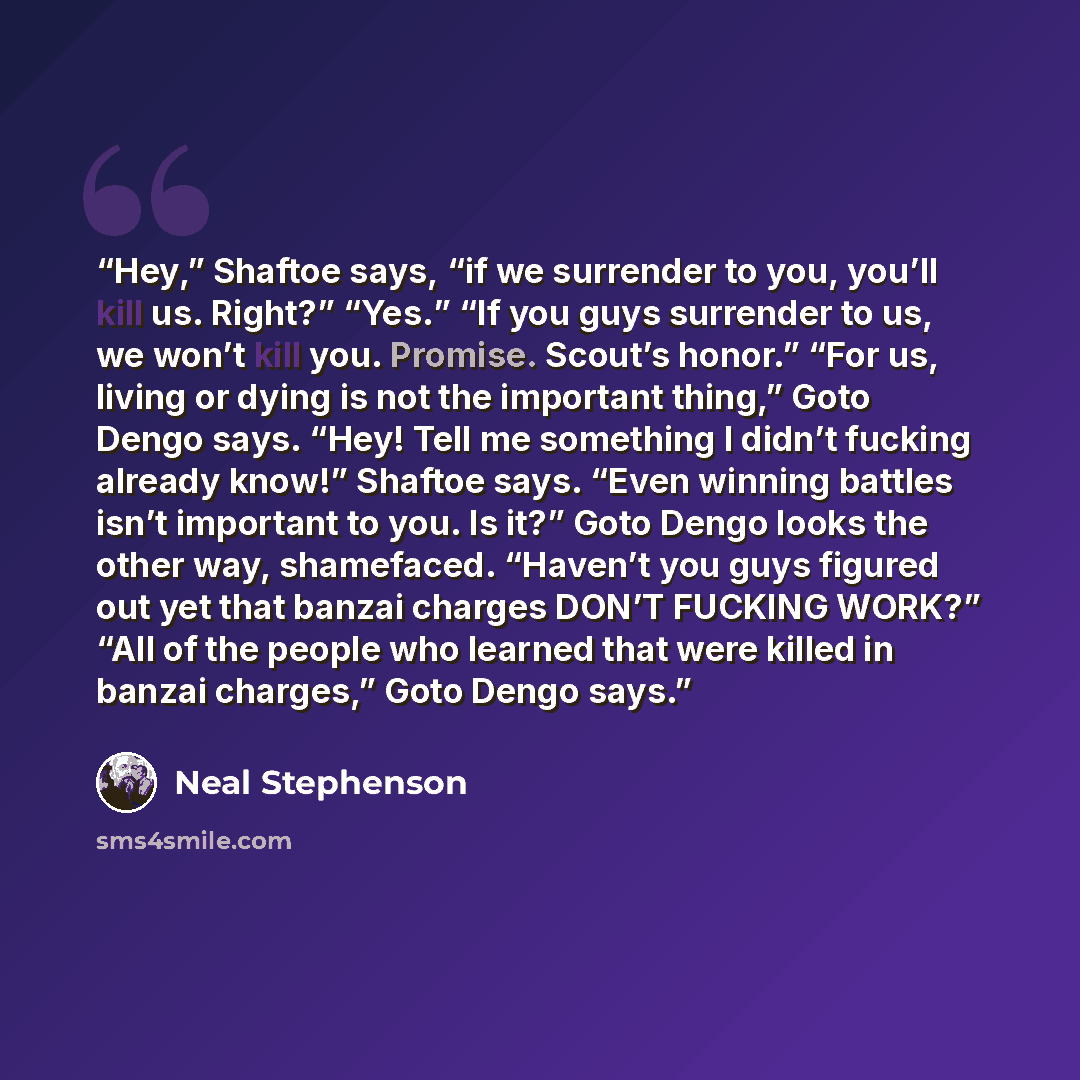 “Hey,” Shaftoe says, “if we surrender to you, you’ll kill us. Right?” “Yes.” “If you guys surrender to us, we won’t kill you. Promise. Scout’s honor.” “For us, living or dying is not the important thing,” Goto Dengo says. “Hey! Tell me something I didn’t fucking already know!” Shaftoe says. “Even…” quote by Neal Stephenson
