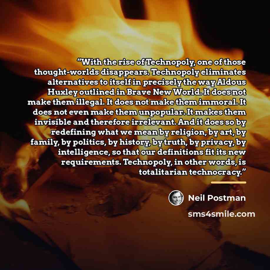 “With the rise of Technopoly, one of those thought-worlds disappears. Technopoly eliminates alternatives to itself in precisely the way Aldous Huxley outlined in Brave New World. It does not make them illegal. It does not make them immoral. It does not even make them unpopular. It makes them…” quote by Neil Postman
