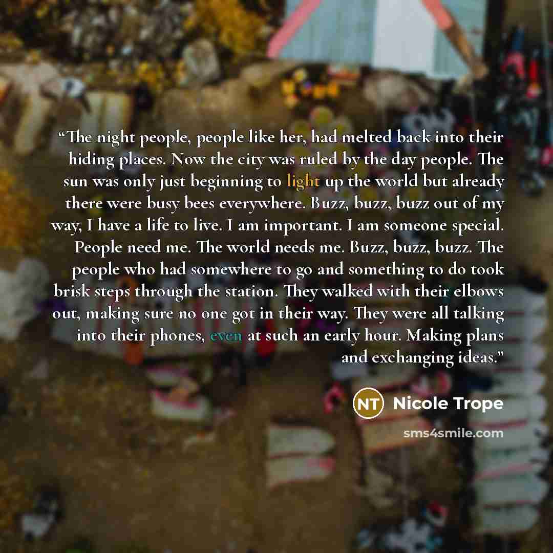 “The night people, people like her, had melted back into their hiding places. Now the city was ruled by the day people. The sun was only just beginning to light up the world but already there were busy bees everywhere. Buzz, buzz, buzz out of my way, I have a life to live. I am important. I am…” quote by Nicole Trope