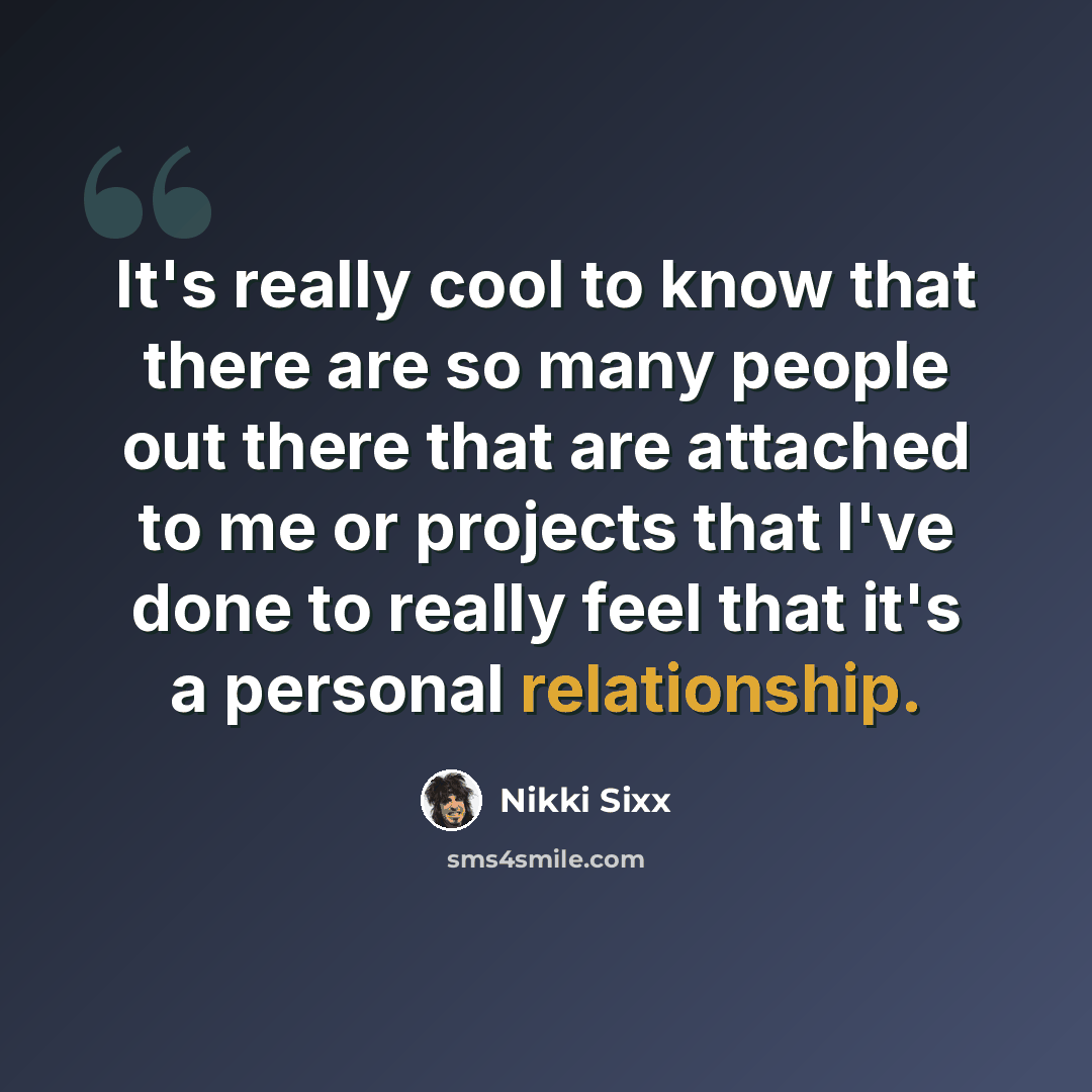 “It's really cool to know that there are so many people out there that are attached to me or projects that I've done to really feel that it's a personal relationship.” quote by Nikki Sixx