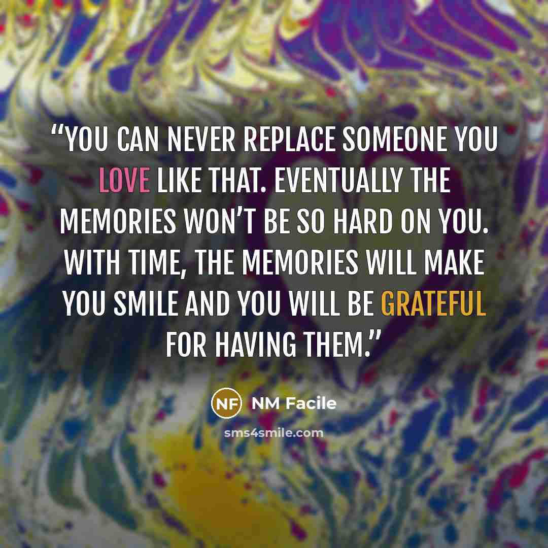 “You can never replace someone you love like that. Eventually the memories won’t be so hard on you. With time, the memories will make you smile and you will be grateful for having them.” quote by NM Facile