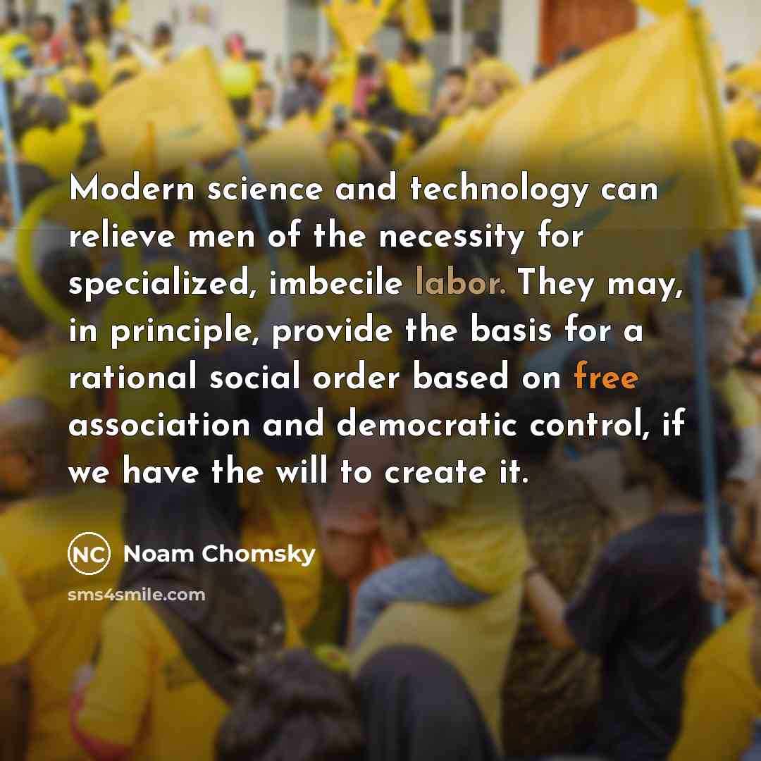 “Modern science and technology can relieve men of the necessity for specialized, imbecile labor. They may, in principle, provide the basis for a rational social order based on free association and democratic control, if we have the will to create it.” quote by Noam Chomsky