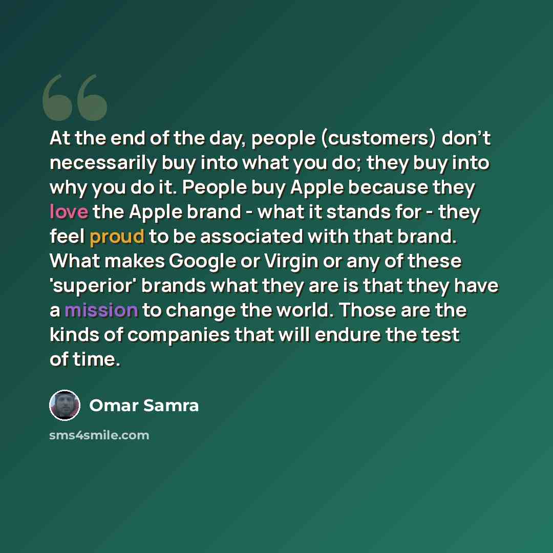 “At the end of the day, people (customers) don't necessarily buy into what you do; they buy into why you do it. People buy Apple because they love the Apple brand - what it stands for - they feel proud to be associated with that brand. What makes Google or Virgin or any of these 'superior' brands…” quote by Omar Samra