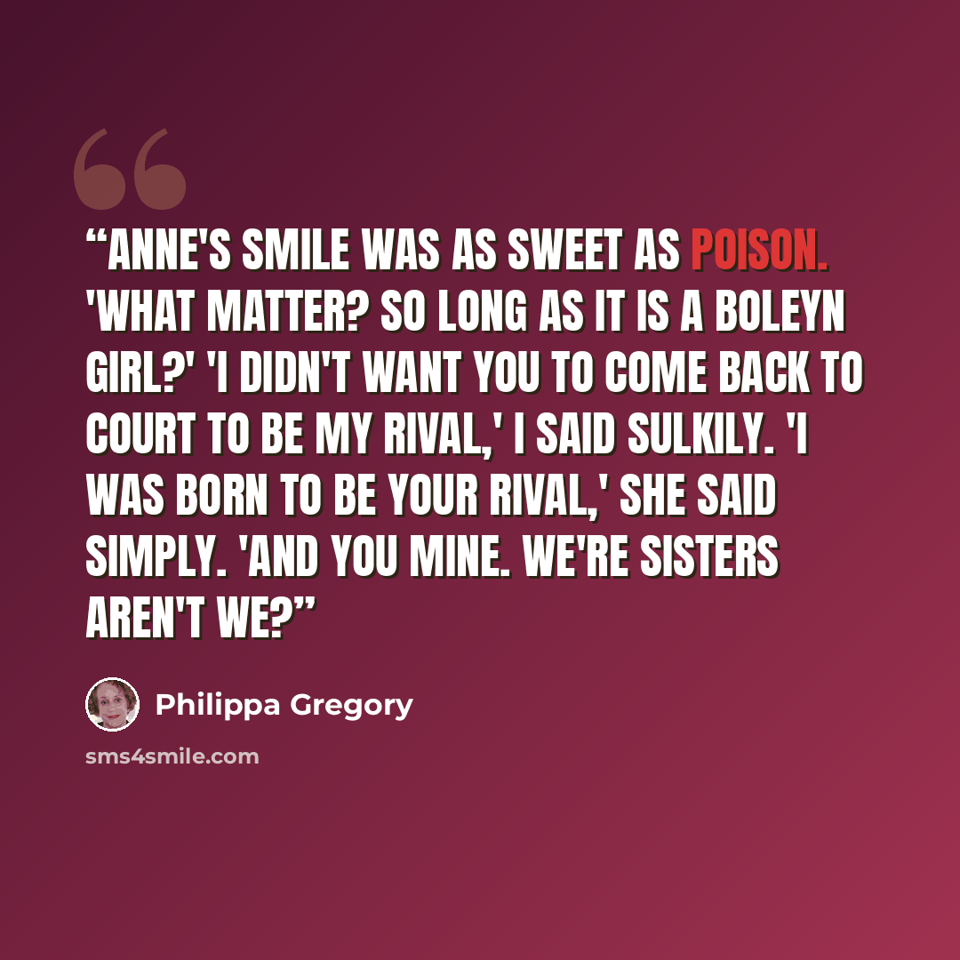 “Anne's smile was as sweet as poison. 'What matter? So long as it is a Boleyn girl?' 'I didn't want you to come back to court to be my rival,' I said sulkily. 'I was born to be your rival,' she said simply. 'And you mine. We're sisters aren't we?” quote by Philippa Gregory