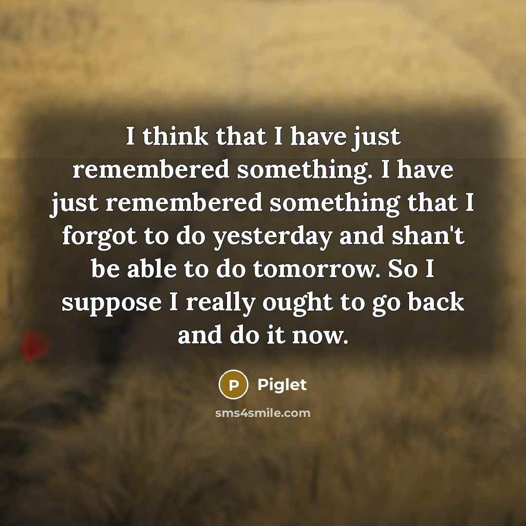 “I think that I have just remembered something. I have just remembered something that I forgot to do yesterday and shan't be able to do tomorrow. So I suppose I really ought to go back and do it now.” quote by Piglet