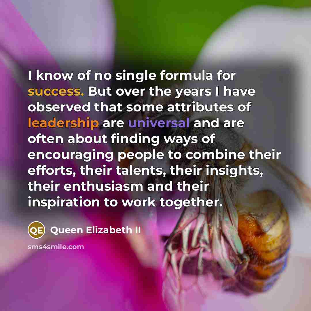 “I know of no single formula for success. But over the years I have observed that some attributes of leadership are universal and are often about finding ways of encouraging people to combine their efforts, their talents, their insights, their enthusiasm and their inspiration to work together.” quote by Queen Elizabeth II