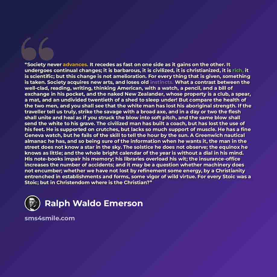 “Society never advances. It recedes as fast on one side as it gains on the other. It undergoes continual changes; it is barbarous, it is civilized, it is christianized, it is rich, it is scientific; but this change is not amelioration. For every thing that is given, something is taken. Society…” quote by Ralph Waldo Emerson