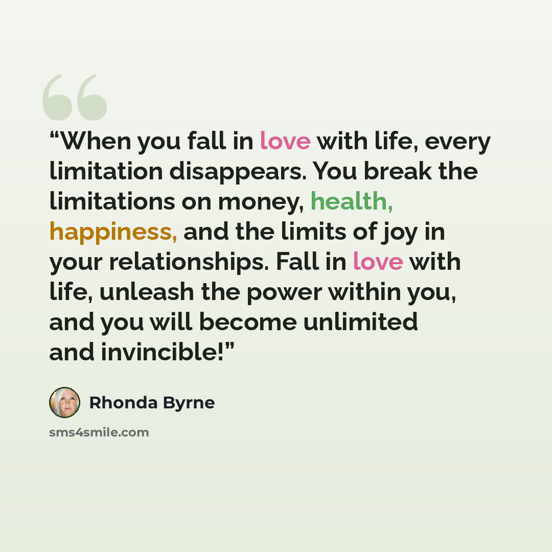“When you fall in love with life, every limitation disappears. You break the limitations on money, health, happiness, and the limits of joy in your relationships. Fall in love with life, unleash the power within you, and you will become unlimited and invincible!” quote by Rhonda Byrne