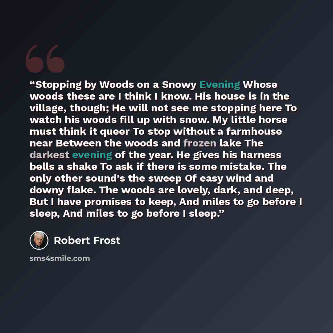 “Stopping by Woods on a Snowy Evening Whose woods these are I think I know. His house is in the village, though; He will not see me stopping here To watch his woods fill up with snow. My little horse must think it queer To stop without a farmhouse near Between the woods and frozen lake The darkest…” quote by Robert Frost