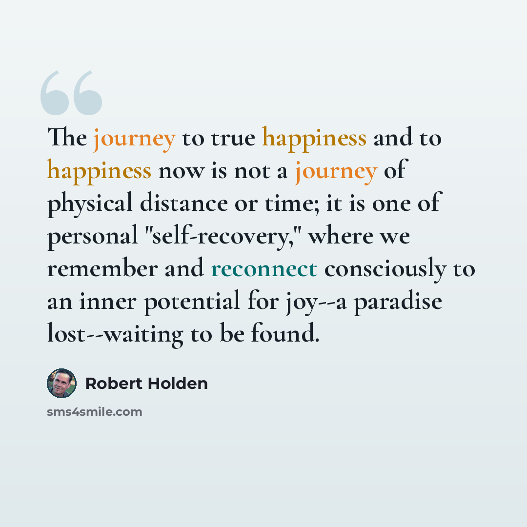 “The journey to true happiness and to happiness now is not a journey of physical distance or time; it is one of personal "self-recovery," where we remember and reconnect consciously to an inner potential for joy--a paradise lost--waiting to be found.” quote by Robert Holden