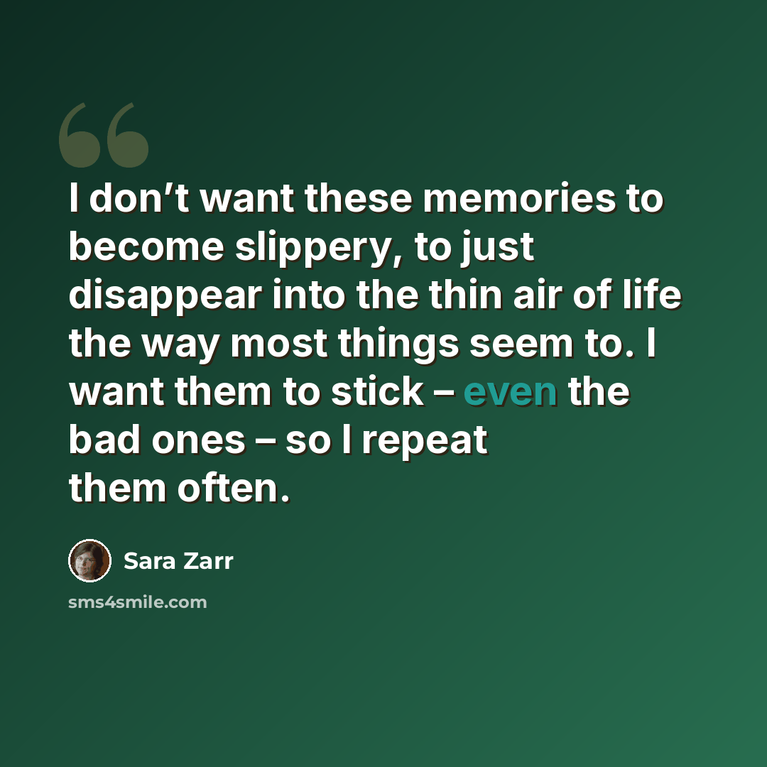 “I don’t want these memories to become slippery, to just disappear into the thin air of life the way most things seem to. I want them to stick – even the bad ones – so I repeat them often.” quote by Sara Zarr