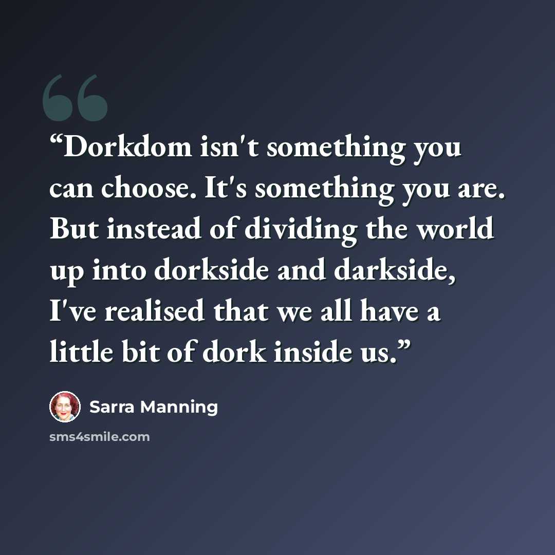 “Dorkdom isn't something you can choose. It's something you are. But instead of dividing the world up into dorkside and darkside, I've realised that we all have a little bit of dork inside us.” quote by Sarra Manning