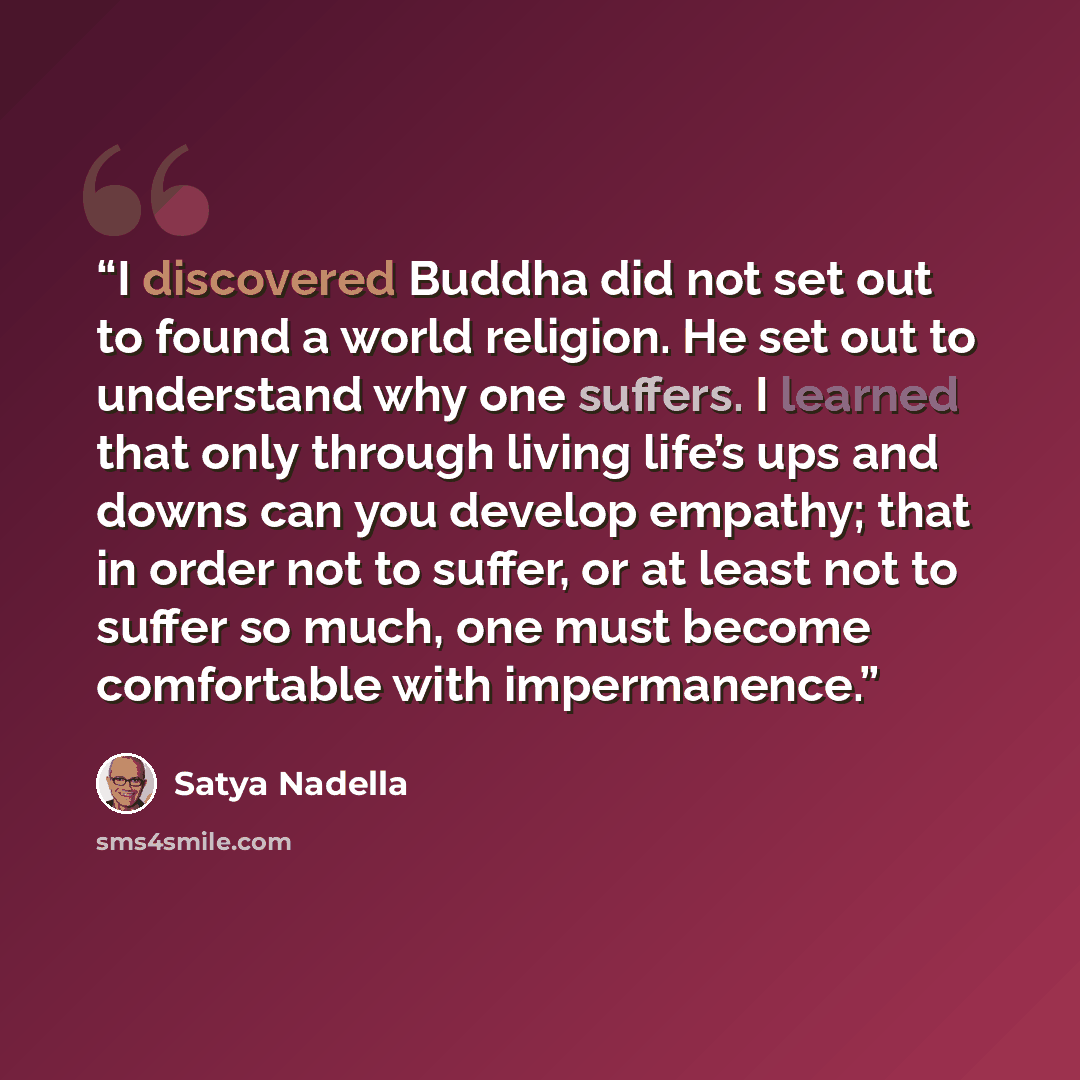 “I discovered Buddha did not set out to found a world religion. He set out to understand why one suffers. I learned that only through living life’s ups and downs can you develop empathy; that in order not to suffer, or at least not to suffer so much, one must become comfortable with impermanence.” quote by Satya Nadella