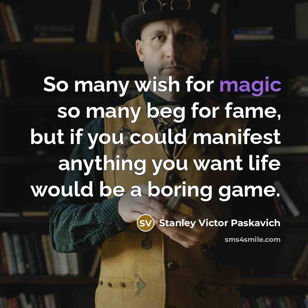 “So many wish for magic so many beg for fame, but if you could manifest anything you want life would be a boring game.” quote by Stanley Victor Paskavich