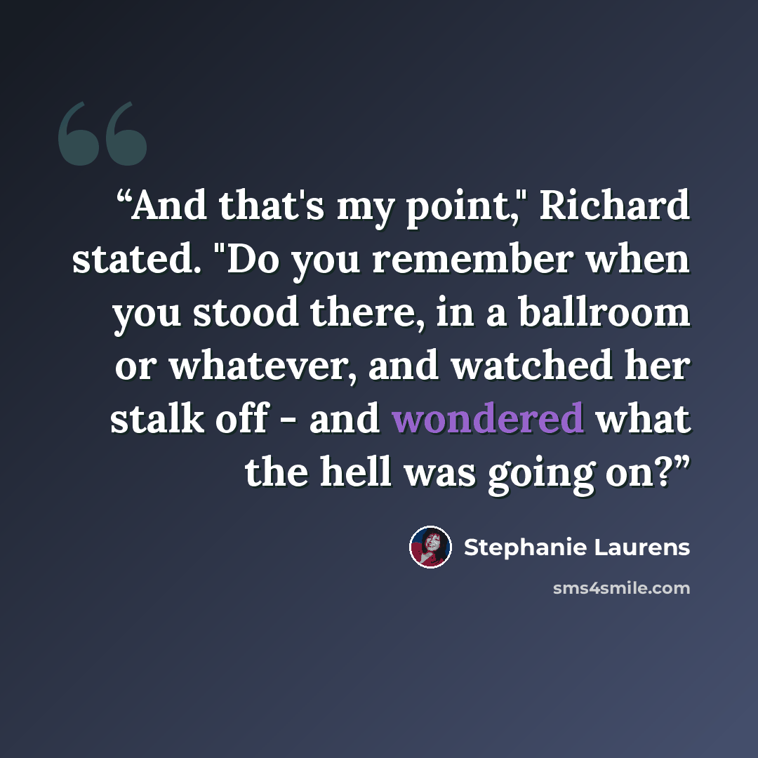 “And that's my point," Richard stated. "Do you remember when you stood there, in a ballroom or whatever, and watched her stalk off - and wondered what the hell was going on?” quote by Stephanie Laurens