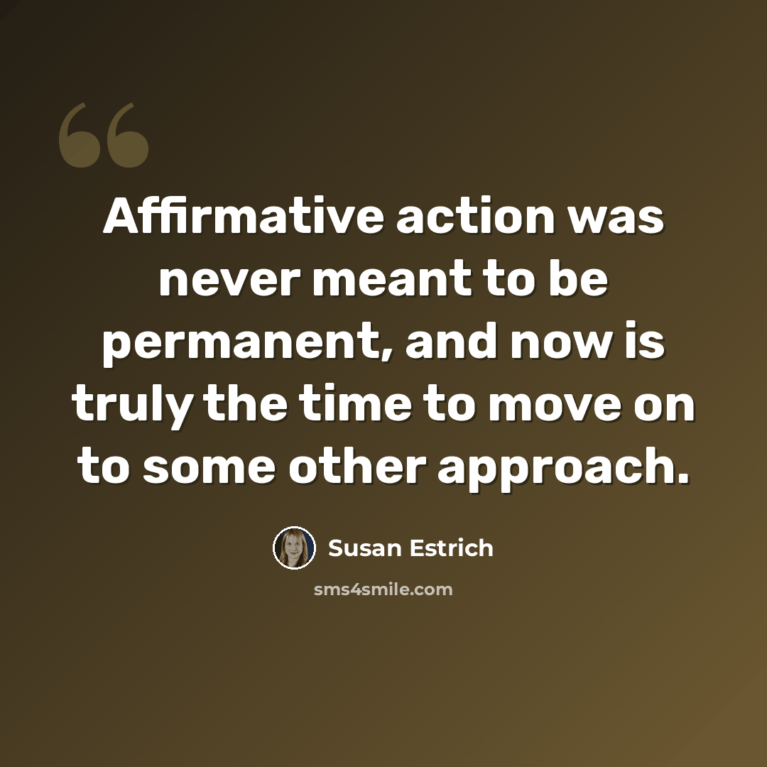 “Affirmative action was never meant to be permanent, and now is truly the time to move on to some other approach.” quote by Susan Estrich