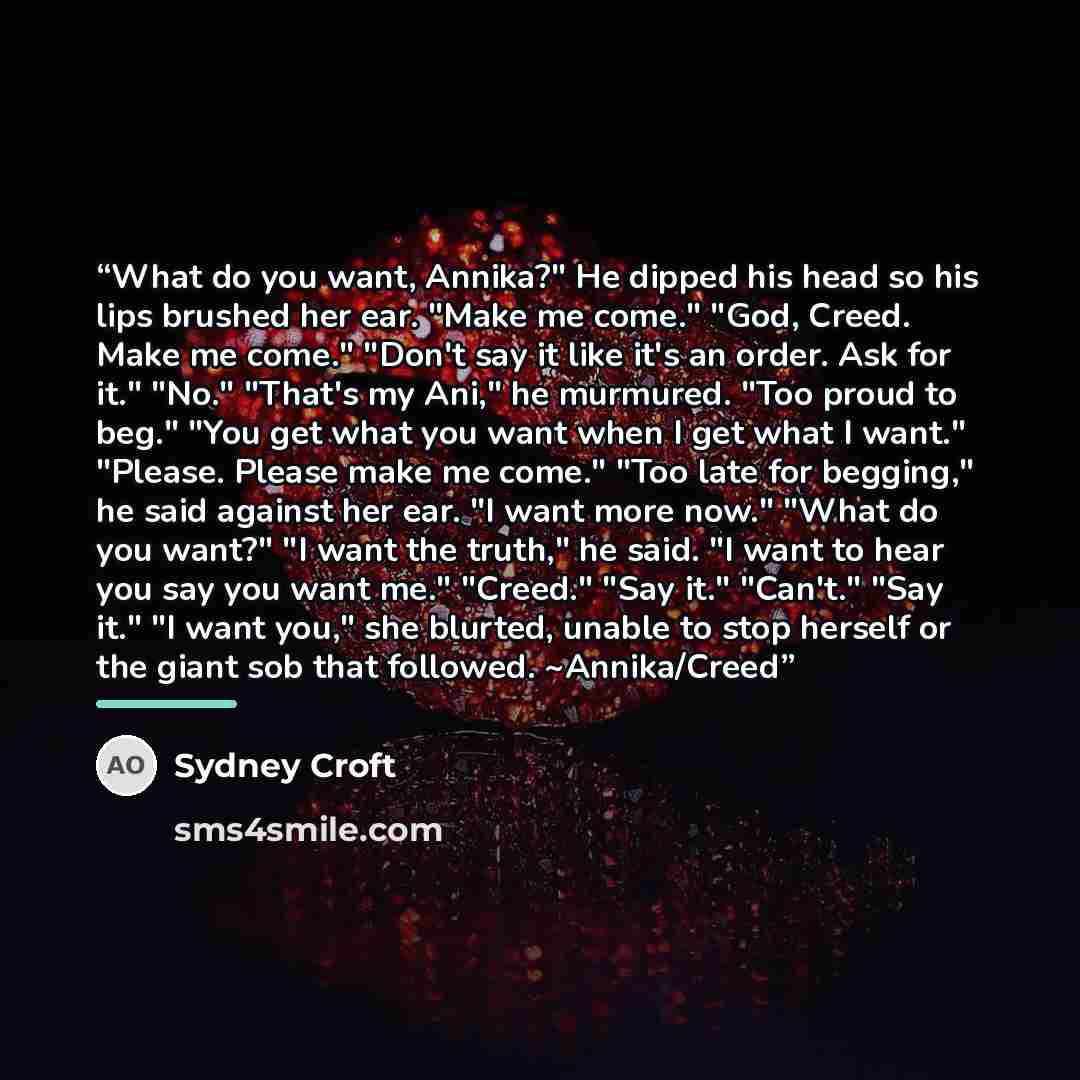 “What do you want, Annika?" He dipped his head so his lips brushed her ear. "Make me come." "God, Creed. Make me come." "Don't say it like it's an order. Ask for it." "No." "That's my Ani," he murmured. "Too proud to beg." "You get what you want when I get what I want." "Please. Please make me…” quote by Sydney Croft