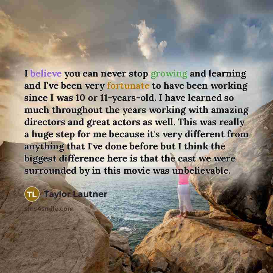 “I believe you can never stop growing and learning and I've been very fortunate to have been working since I was 10 or 11-years-old. I have learned so much throughout the years working with amazing directors and great actors as well. This was really a huge step for me because it's very different…” quote by Taylor Lautner