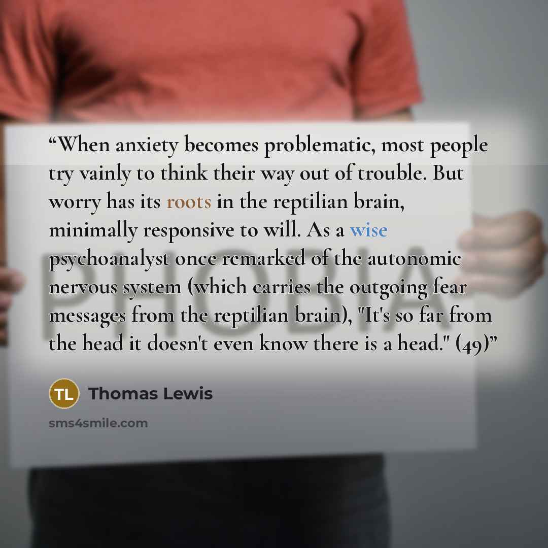 “When anxiety becomes problematic, most people try vainly to think their way out of trouble. But worry has its roots in the reptilian brain, minimally responsive to will. As a wise psychoanalyst once remarked of the autonomic nervous system (which carries the outgoing fear messages from the…” quote by Thomas Lewis