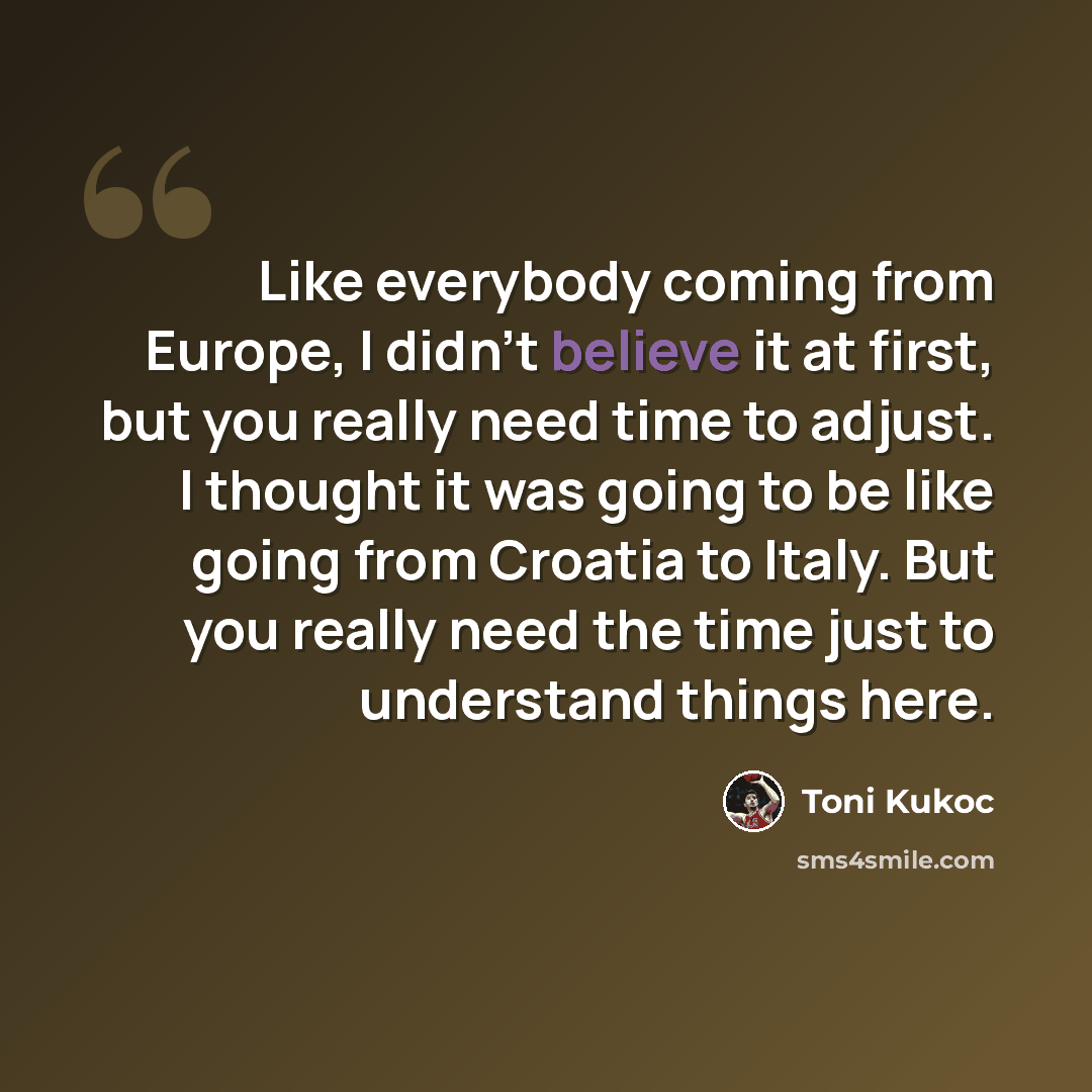 “Like everybody coming from Europe, I didn't believe it at first, but you really need time to adjust. I thought it was going to be like going from Croatia to Italy. But you really need the time just to understand things here.” quote by Toni Kukoc