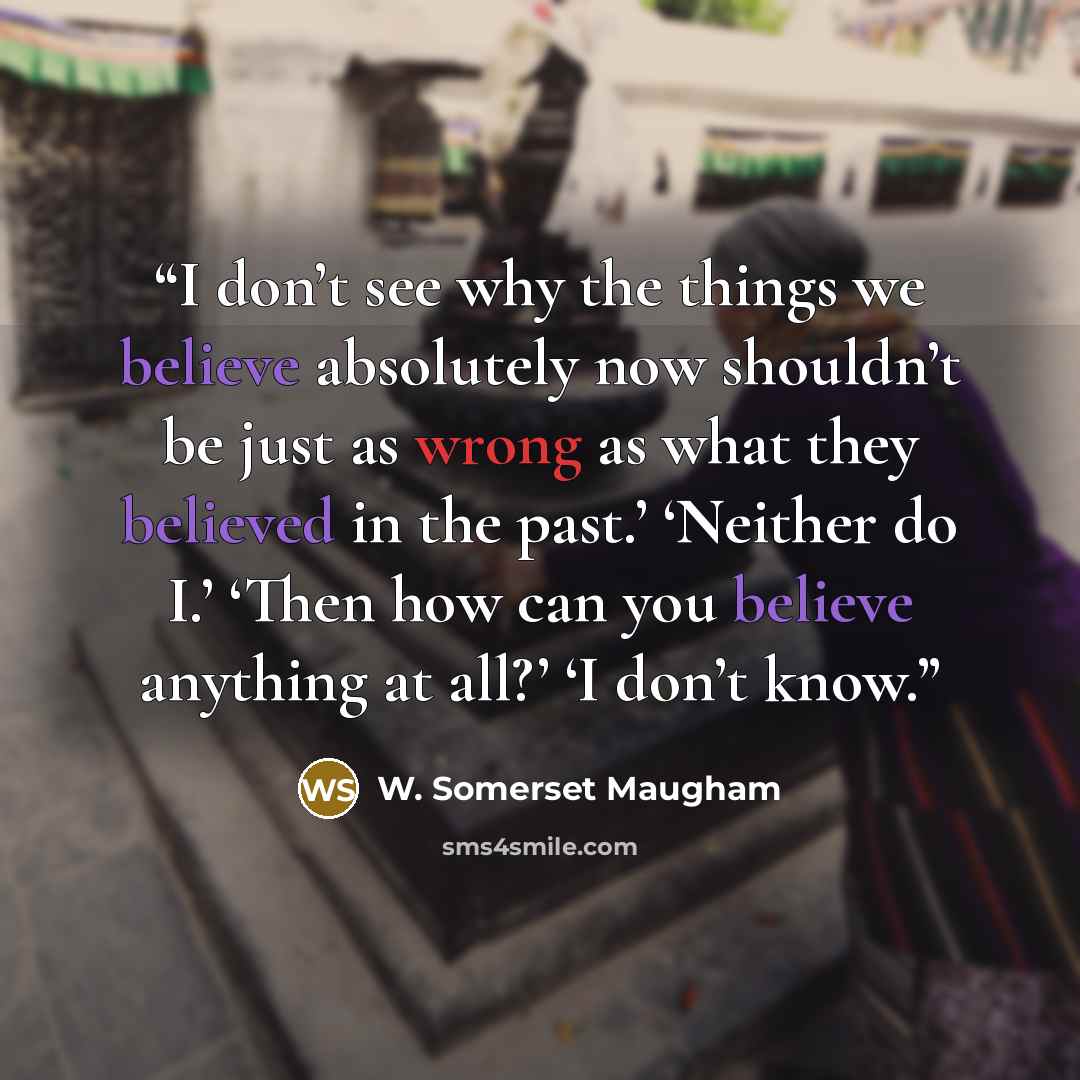 “I don’t see why the things we believe absolutely now shouldn’t be just as wrong as what they believed in the past.’ ‘Neither do I.’ ‘Then how can you believe anything at all?’ ‘I don’t know.” quote by W. Somerset Maugham