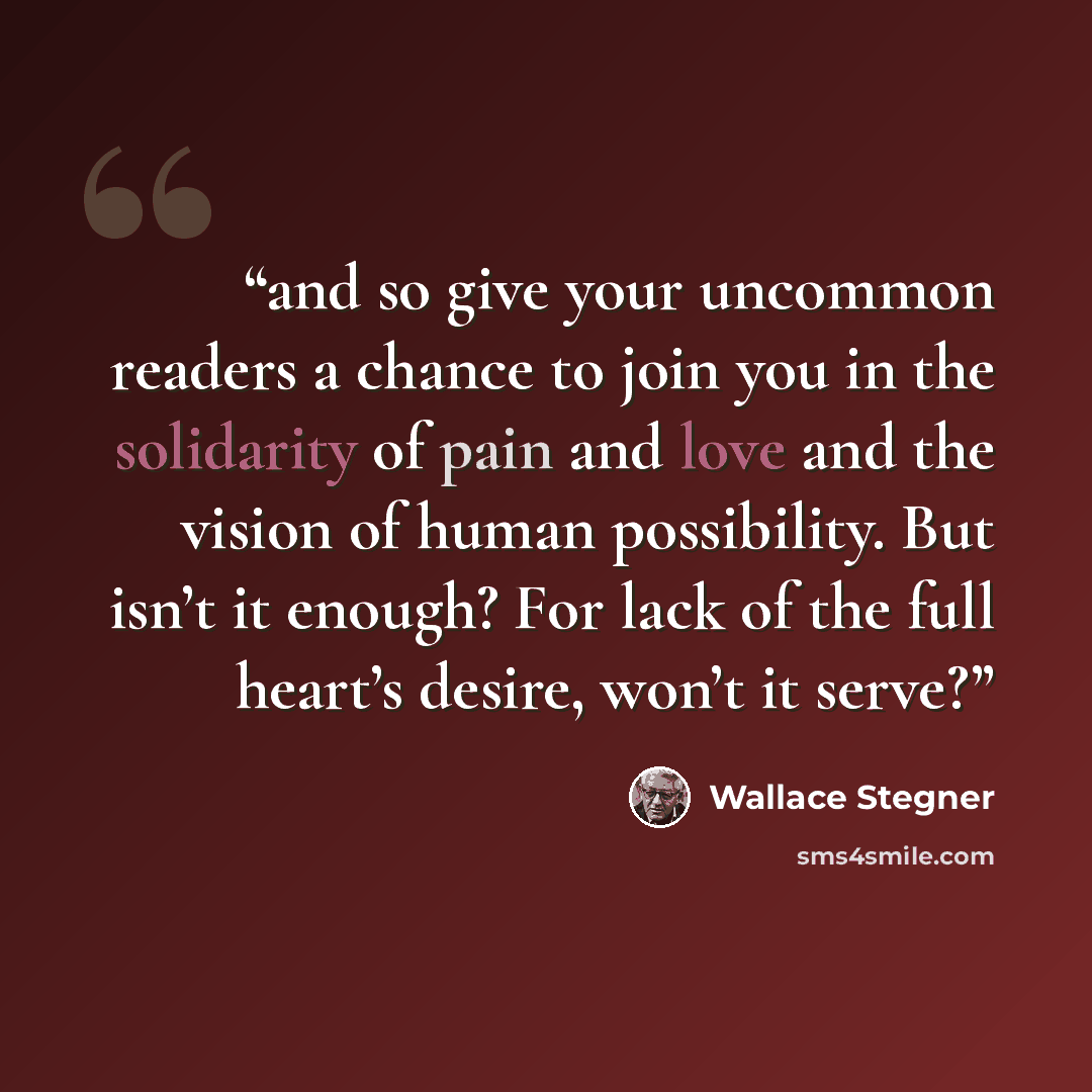 “and so give your uncommon readers a chance to join you in the solidarity of pain and love and the vision of human possibility. But isn’t it enough? For lack of the full heart’s desire, won’t it serve?” quote by Wallace Stegner