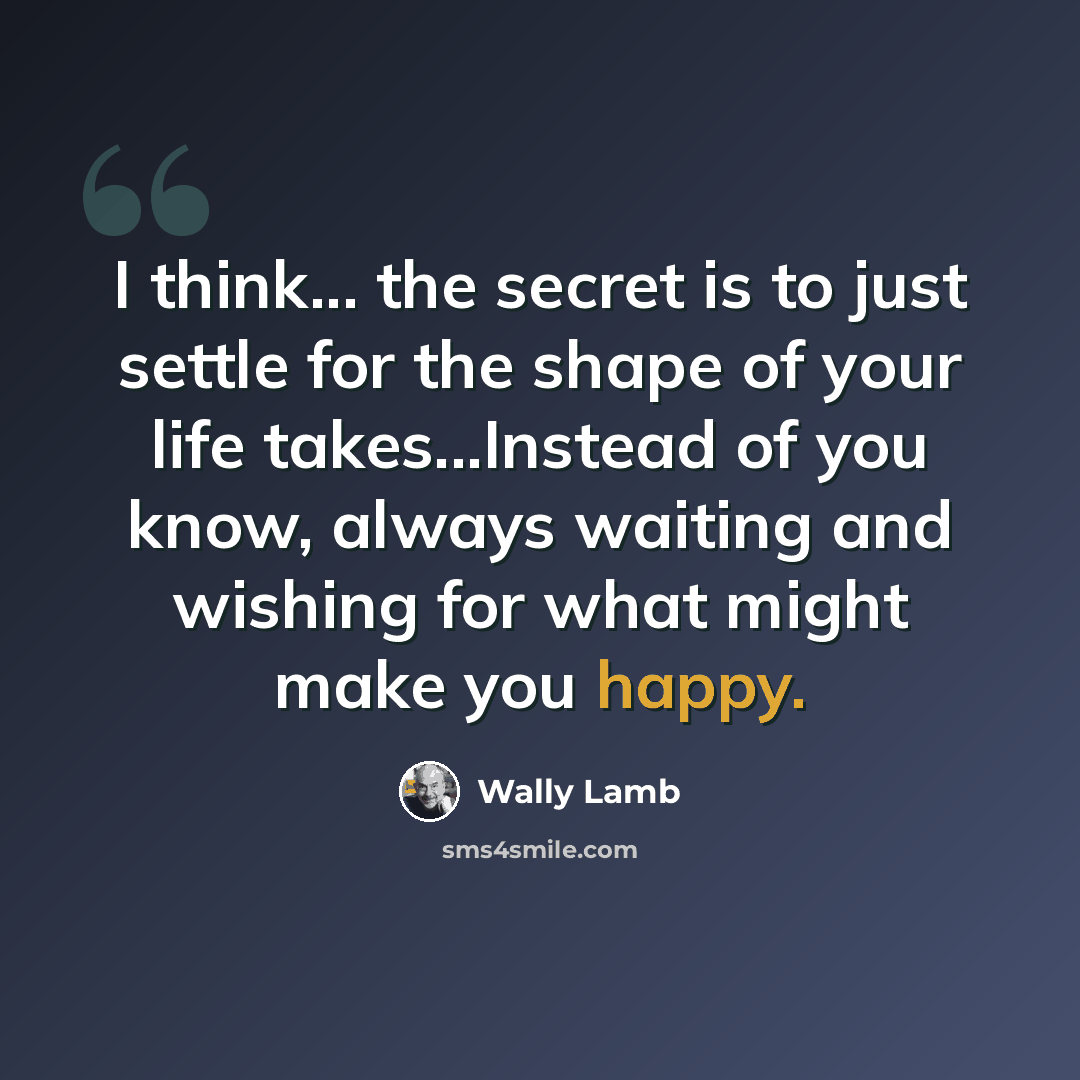 “I think... the secret is to just settle for the shape of your life takes...Instead of you know, always waiting and wishing for what might make you happy.” quote by Wally Lamb