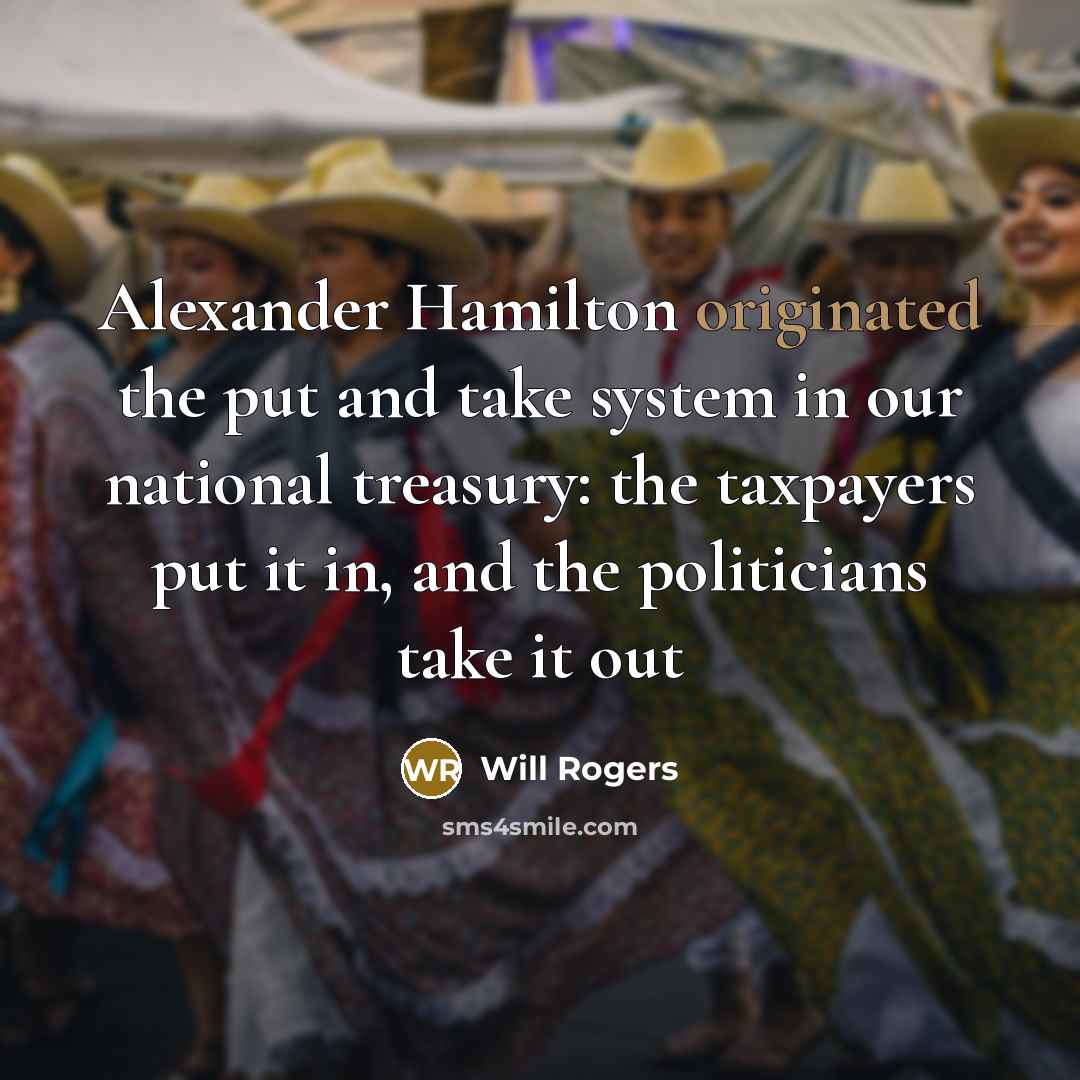 “Alexander Hamilton originated the put and take system in our national treasury: the taxpayers put it in, and the politicians take it out” quote by Will Rogers