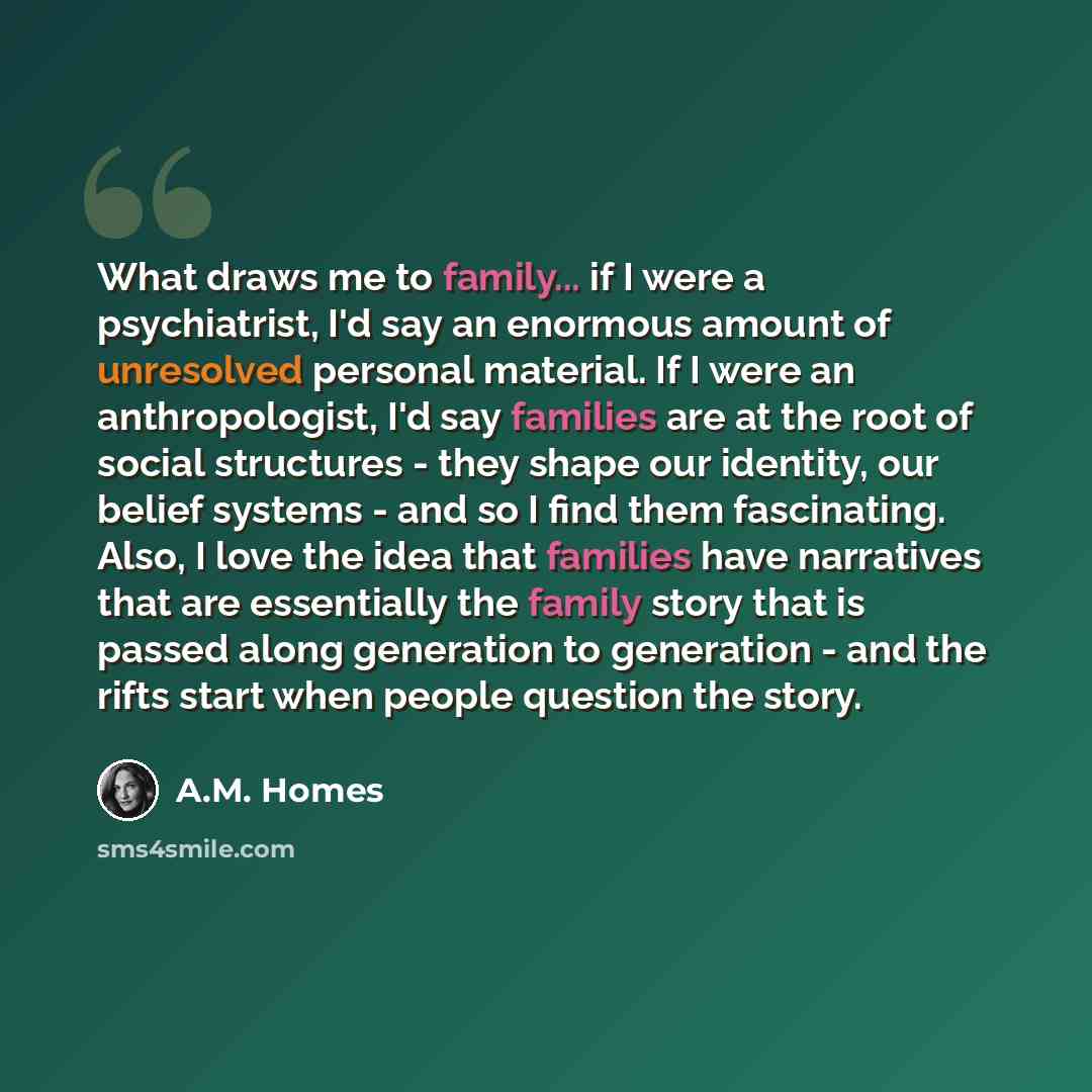 “What draws me to family... if I were a psychiatrist, I'd say an enormous amount of unresolved personal material. If I were an anthropologist, I'd say families are at the root of social structures - they shape our identity, our belief systems - and so I find them fascinating. Also, I love the idea…” quote by A.M. Homes
