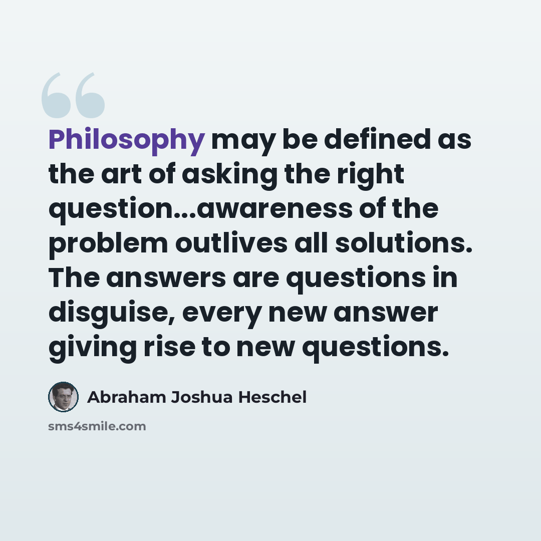 “Philosophy may be defined as the art of asking the right question...awareness of the problem outlives all solutions. The answers are questions in disguise, every new answer giving rise to new questions.” quote by Abraham Joshua Heschel