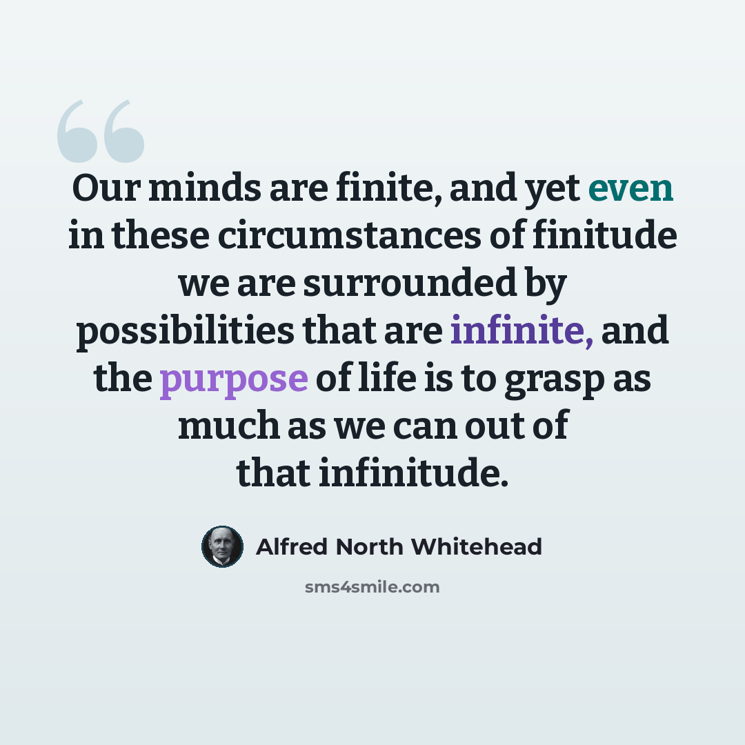 “Our minds are finite, and yet even in these circumstances of finitude we are surrounded by possibilities that are infinite, and the purpose of life is to grasp as much as we can out of that infinitude.” quote by Alfred North Whitehead