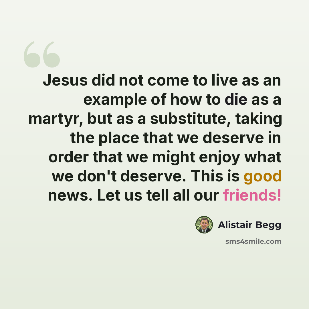 “Jesus did not come to live as an example of how to die as a martyr, but as a substitute, taking the place that we deserve in order that we might enjoy what we don't deserve. This is good news. Let us tell all our friends!” quote by Alistair Begg