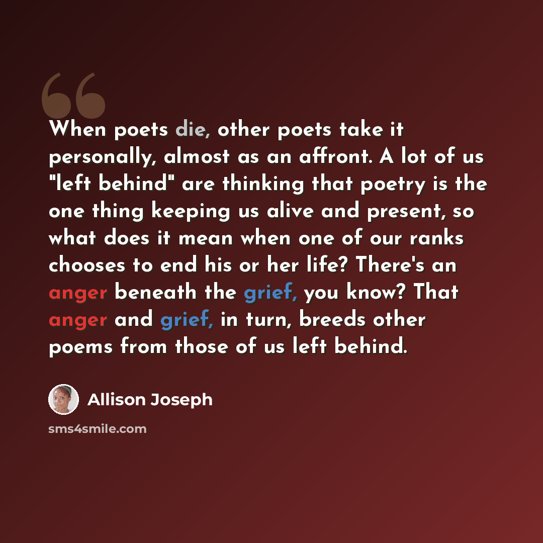 “When poets die, other poets take it personally, almost as an affront. A lot of us "left behind" are thinking that poetry is the one thing keeping us alive and present, so what does it mean when one of our ranks chooses to end his or her life? There's an anger beneath the grief, you know? That…” quote by Allison Joseph
