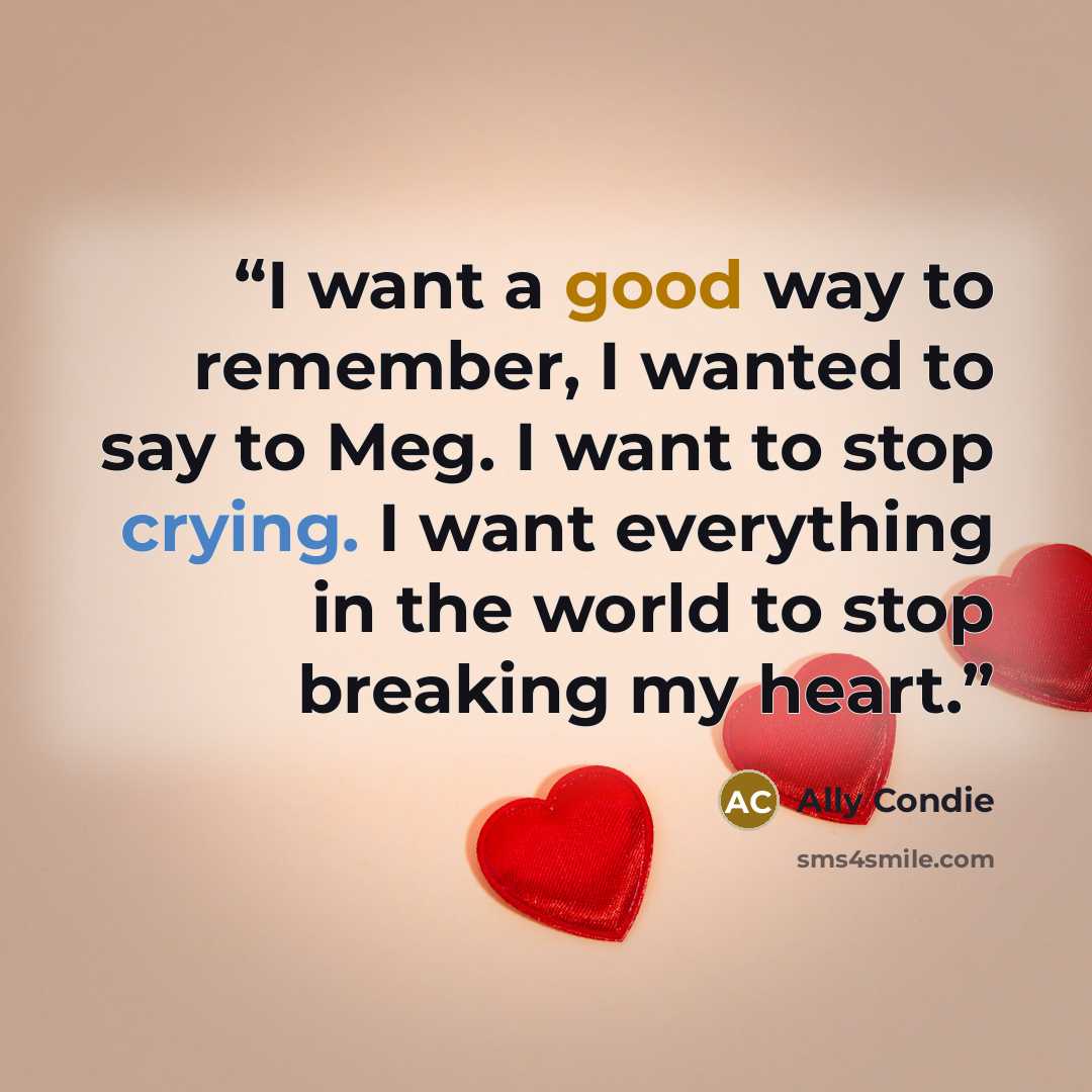 “I want a good way to remember, I wanted to say to Meg. I want to stop crying. I want everything in the world to stop breaking my heart.” quote by Ally Condie